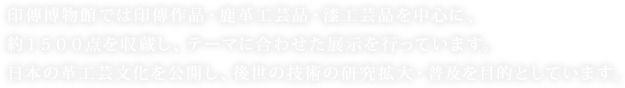 印傳博物館では印傳作品・鹿革工芸品・漆工芸品を中心に、約１５００点を収蔵し、テーマに合わせた展示を行っています。日本の革工芸文化を公開し、後世の技術の研究拡大・普及を目的としています。