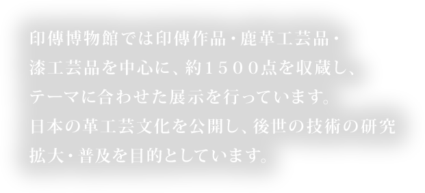 印傳博物館では印傳作品・鹿革工芸品・漆工芸品を中心に、約１５００点を収蔵し、テーマに合わせた展示を行っています。日本の革工芸文化を公開し、後世の技術の研究拡大・普及を目的としています。